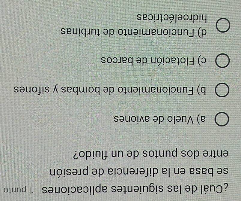 ¿Cuál de las siguientes aplicaciones 1 punto
se basa en la diferencia de presión
entre dos puntos de un fluido?
a) Vuelo de aviones
b) Funcionamiento de bombas y sifones
c) Flotación de barcos
d) Funcionamiento de turbinas
hidroeléctricas