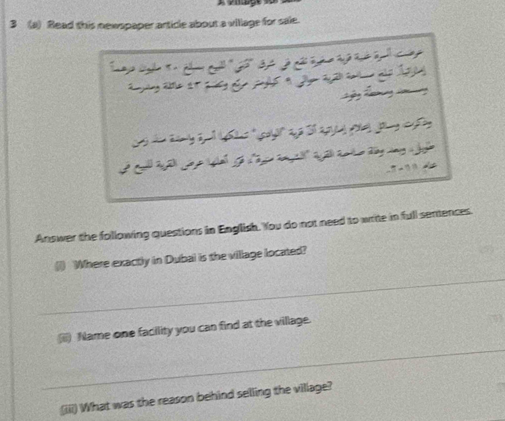 3 (a) Read this newspaper article about a village for sale. 
Answer the following questions in English. You do not need to write in full sentences. 
Where exactly in Dubal is the village located? 
_ 
Name one facility you can find at the village. 
_ 
(iii) What was the reason behind selling the village?