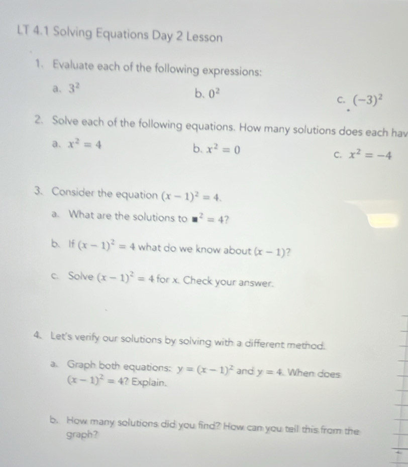 LT 4.1 Solving Equations Day 2 Lesson
1. Evaluate each of the following expressions:
a. 3^2
b. 0^2
C. (-3)^2
2. Solve each of the following equations. How many solutions does each hav
a. x^2=4
b. x^2=0
C. x^2=-4
3. Consider the equation (x-1)^2=4. 
a. What are the solutions to □^2=4 ?
b、If (x-1)^2=4 what do we know about (x-1)
c. Solve (x-1)^2=4 for x. Check your answer.
4. Let's verify our solutions by solving with a different method.
a. Graph both equations: y=(x-1)^2 and y=4 When does
(x-1)^2=4 ? Explain.
b. How many solutions did you find? How can you tell this from the
graph?