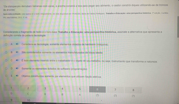 ''Os chimpanzés derrubam bananas com varas, a aranha constrói a teia para pegar seu alimento, o castor constrói diques utilizando-se de troncos
de árvores''.
Após esta avaliação, caso queira ler o texto integialmente, ele está disponível em: PEREIRA, Maria de Fálima Rodngues. Traballho e Educação: uma perspectiva histórica. 1° 
PR. InterSaberes, 2012 P. 4 edição, Cunába
Considerando o fragmento de texto e o livro-base Trabalho e Educação: uma perspectiva histórica, assinale a alternativa que apresenta a
definição correta da palavra fecnologia
A Considera-se fecnología, somente elementos dotados de hardware (máquina).
B São considerados somente os elementos manufaturados da Idade Média.
C ◀ É todo elemento inserido entre o trabalhador e o objeto de seu trabalho, ou seja, instrumento que transforma a natureza.
D Somente os elementos dotados de software (programação).
E Objetos constituídos somente por elementos que utilizam flação elétrica.