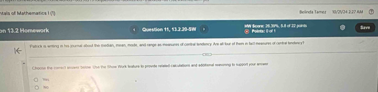 tals of Mathematics I (1) Belinda Tamez 10/21/24 2:27 AM
on 13.2 Homework Question 11, 13.2.20-SW HW Score: 26.39%, 5.8 of 22 points Save
Points: 0 of 1
Patrick is wirting in his journal about the median, mean, mode, and range as measures of central tendency Are all four of them in fact measures of central fendency?
Choose the correct answer below. Use the Show Work feature to provide related calculations and additional reasoning to support your answer
Yes
No