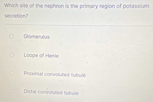 Which site of the nephron is the primary region of potassium
secretion?
Glomerulus
Loope of Henle
Proximal convoluted tubulè
Distal convoluted tubule