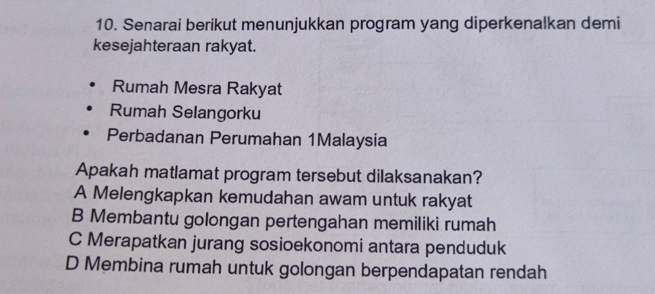 Senarai berikut menunjukkan program yang diperkenalkan demi
kesejahteraan rakyat.
Rumah Mesra Rakyat
Rumah Selangorku
Perbadanan Perumahan 1Malaysia
Apakah matlamat program tersebut dilaksanakan?
A Melengkapkan kemudahan awam untuk rakyat
B Membantu golongan pertengahan memiliki rumah
C Merapatkan jurang sosioekonomi antara penduduk
D Membina rumah untuk golongan berpendapatan rendah