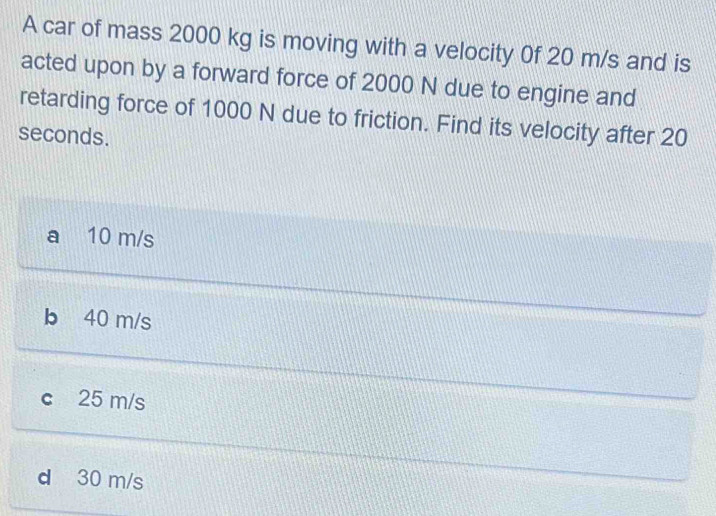 A car of mass 2000 kg is moving with a velocity 0f 20 m/s and is
acted upon by a forward force of 2000 N due to engine and
retarding force of 1000 N due to friction. Find its velocity after 20
seconds.
a 10 m/s
b 40 m/s
c 25 m/s
d 30 m/s