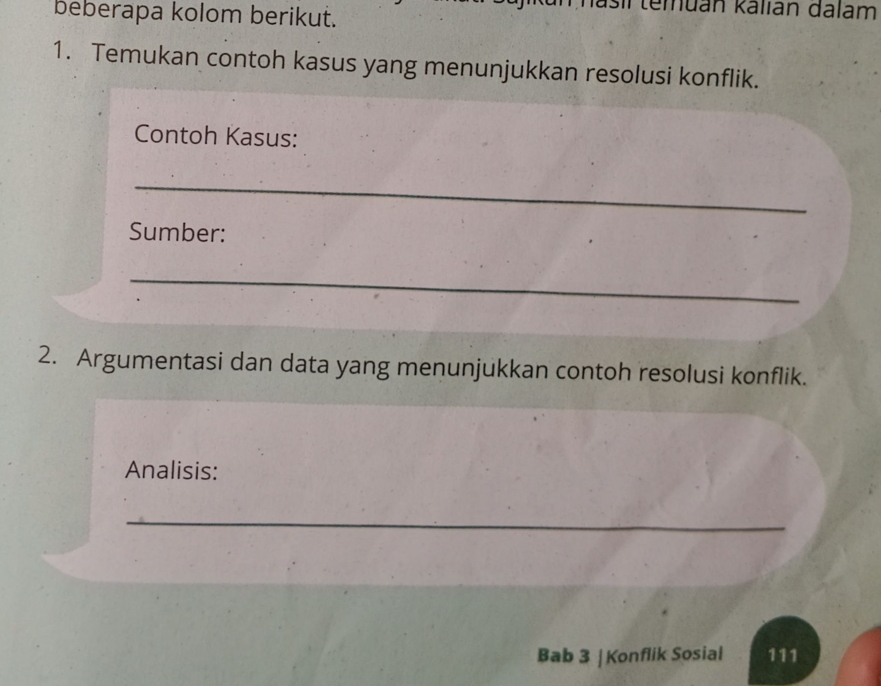 sl temuán kalián dalam 
beberapa kolom berikut. 
1. Temukan contoh kasus yang menunjukkan resolusi konflik. 
Contoh Kasus: 
_ 
Sumber: 
_ 
2. Argumentasi dan data yang menunjukkan contoh resolusi konflik. 
Analisis: 
_ 
Bab 3 | Konflik Sosial 111