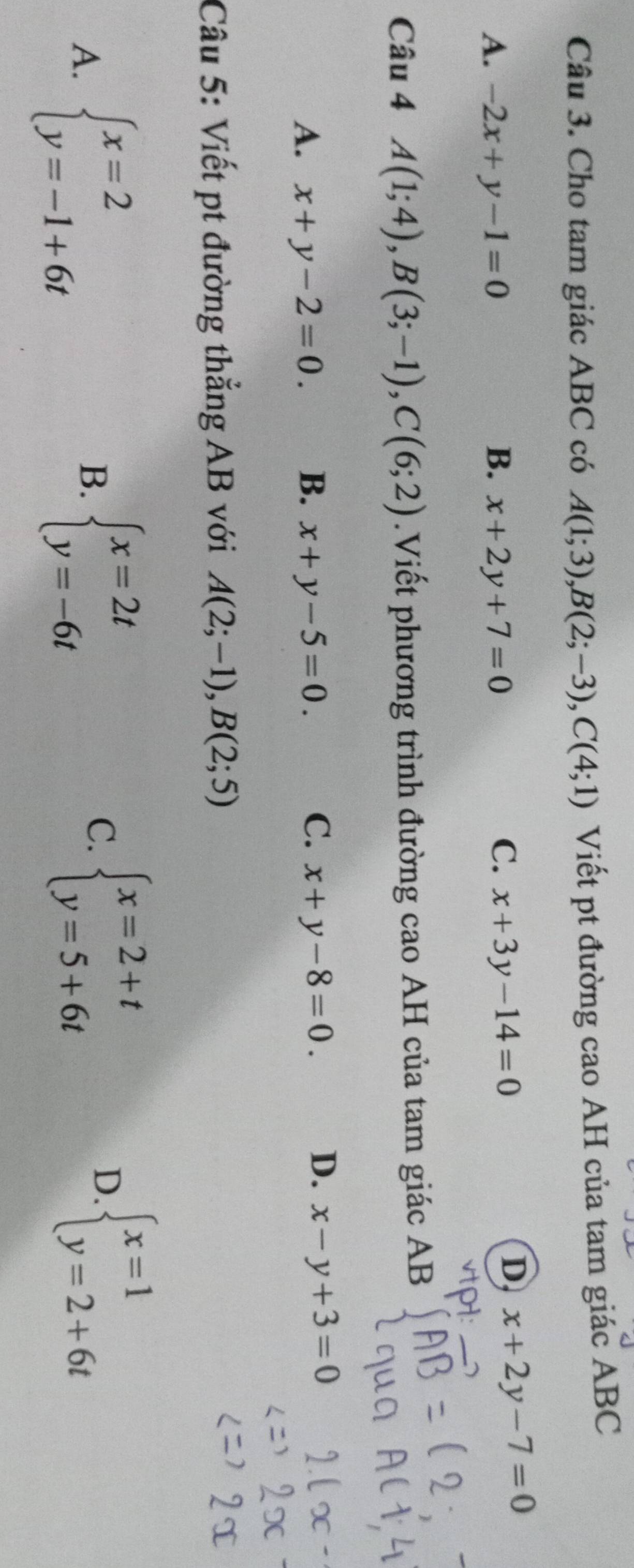 Cho tam giác ABC có A(1;3), B(2;-3), C(4;1) Viết pt đường cao AH của tam giác ABC
A. -2x+y-1=0 B. x+2y+7=0
C. x+3y-14=0
D x+2y-7=0
Câu 4 A(1;4), B(3;-1), C(6;2).Viết phương trình đường cao AH của tam giác AB
C.
D.
A. x+y-2=0. B. x+y-5=0. x+y-8=0. x-y+3=0
Câu 5: Viết pt đường thẳng AB với A(2;-1), B(2;5)
A. beginarrayl x=2 y=-1+6tendarray. beginarrayl x=2t y=-6tendarray.
B.
C. beginarrayl x=2+t y=5+6tendarray. beginarrayl x=1 y=2+6tendarray.
D.