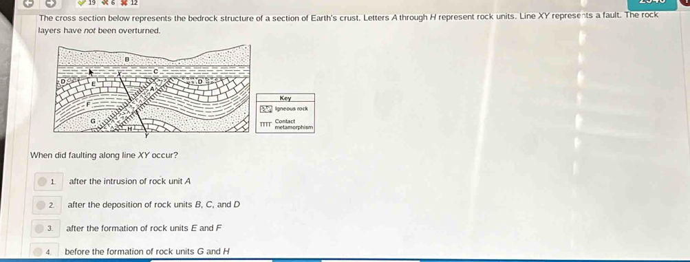 The cross section below represents the bedrock structure of a section of Earth's crust. Letters A through H represent rock units. Line XY represents a fault. The rock
layers have not been overturned.
Key
□ Igneous rock
111° Contact
When did faulting along line XY occur?
1. after the intrusion of rock unit A
2 after the deposition of rock units B, C, and D
3. after the formation of rock units E and F
A before the formation of rock units G and H