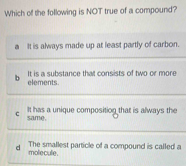 Which of the following is NOT true of a compound?
a It is always made up at least partly of carbon.
It is a substance that consists of two or more
b elements.
C It has a unique composition that is always the
same.
d The smallest particle of a compound is called a
molecule.