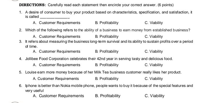 DIRECTIONS: Carefully read each statement then encircle your correct answer. (6 points)
1. A desire of consumer to buy your product based on characteristics, specification, and satisfaction, it
is called_
A. Customer Requirements B. Profitability C. Viability
2. Which of the following refers to the ability of a business to earn money from established business?
A. Customer Requirements B. Profitability C. Viability
3. It refers about measuring the business long-term survival and its ability to sustain profits over a period
of time.
A. Customer Requirements B. Profitability C. Viability
4. Jollibee Food Corporation celebrates their 42nd year in serving tasty and delicious food.
A. Customer Requirements B. Profitability C. Viability
5. Louise earn more money because of her Milk Tea business customer really likes her product.
A. Customer Requirements B. Profitability C. Viability
6. Iphone is better than Nokia mobile phone, people wants to buy it because of the special features and
very useful
A. Customer Requirements B. Profitability C. Viability