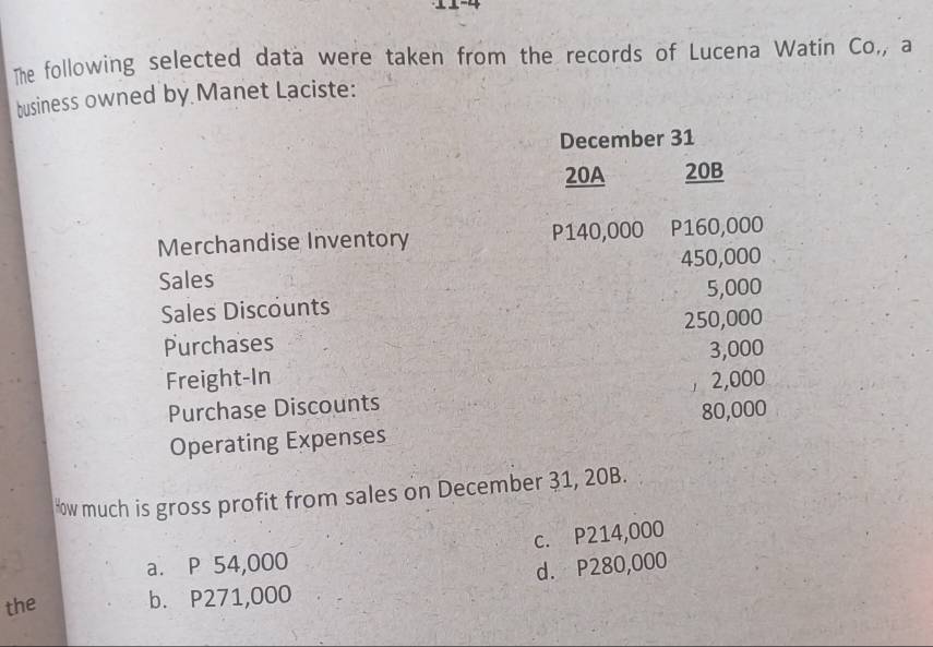 The following selected data were taken from the records of Lucena Watin Co,, a
business owned by Manet Laciste:
December 31
20A 20B
Merchandise Inventory P140,000 P160,000
Sales 450,000
Sales Discounts 5,000
Purchases 250,000
3,000
Freight-In 2,000
Purchase Discounts 1
Operating Expenses 80,000
Hw much is gross profit from sales on December 31, 20B.
a. P 54,000 c. P214,000
the b. P271,000 d. P280,000