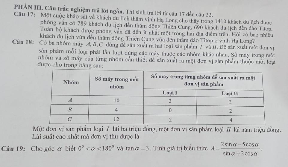 PHẢN III. Câu trắc nghiệm trả lời ngắn. Thí sinh trả lời từ câu 17 đến câu 22. 
Câu 17: Một cuộc khảo sát về khách du lịch thăm vịnh Hạ Long cho thấy trong 1410 khách du lịch được 
phỏng vấn có 789 khách du lịch đến thăm động Thiên Cung, 690 khách du lịch đến đảo Titop. 
Toàn bộ khách được phỏng vấn đã đến ît nhất một trong hai địa điểm trên. Hỏi có bao nhiêu 
khách du lịch vừa đến thăm động Thiên Cung vừa đến thăm đảo Titop ở vịnh Hạ Long? 
Câu 18: Có ba nhóm máy A, B,C dùng đề sản xuất ra hai loại sản phẩm / và II. Đề sản xuất một đơn vị 
sản phẩm mỗi loại phải lần lượt dùng các máy thuộc các nhóm khác nhau. Số máy trong một 
nhóm và số máy của từng nhóm cần thiết để sản xuất ra một đơn vị sản phầm thuộc mỗi loại 
được cho trong bảng sau: 
Một đơn vị sản phẩm loại / lãi ba triệu đồng, một đơn vị sản phẩm loại / lãi năm triệu đồng. 
Lãi suất cao nhất mà đơn vị thu được là 
Câu 19: Cho góc α biết 0° <180° và tan alpha =3. Tính giá trị biểu thức A= (2sin alpha -5cos alpha )/sin alpha +2cos alpha  .