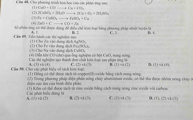 Cho phương trình hoá học của các phản ứng sau:
(1) CuO+COto Cu+CO_2.
(2) 2CuSO_4+2H_2Oto 2Cu+O_2+2H_2SO_4
(3) Fe+CuSO_4to FeSO_4+Cu
(4) ZnO+Cto CO+Zn
Số phản ứng có thể được dùng đề điều chế kim loại bằng phương pháp nhiệt luyện là
A. 1. B. 2. C. 3. D. 4.
Câu 49. Tiến hành các thí nghiệm sau:
(1) Cho Zn vào dung dịch AgNO_3.
(2) Cho Fe vào dung dịch Fe_2(SO_4)_3.
(3) Cho Na vào dung dịch CuSO_4
(4) Dẫn khí CO (dư) qua ống nghiệm có bột CuO, nung nóng.
Các thí nghiệm tạo thành đơn chất kim loại sau phản ứng là
A. (3) và (4). C. (2) và (3). B. (1) và (2). D. (1) và (4).
Câu 50. Cho các phát biểu về tách kim loại:
(1) Đồng có thể được tách từ copper(II) oxide bằng cách nung nóng.
(2) Trong phương pháp điện phân nóng chảy aluminium oxide, có thể thu được nhôm nóng chảy ở
điện cực âm của bình điện phân.
(3) Kẽm có thể được tách từ zinc oxide bằng cách nung nóng zinc oxide với carbon.
Các phát biểu đúng là
A. (1) và (2). B. (2) và (3). C. (1) và (3). D. (1), (2) và (3).