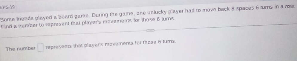 PS-19 
Some friends played a board game. During the game, one unlucky player had to move back 8 spaces 6 turns in a row. 
Find a number to represent that player's movements for those 6 tums. 
The number □ represents that player's movements for those 6 turns.