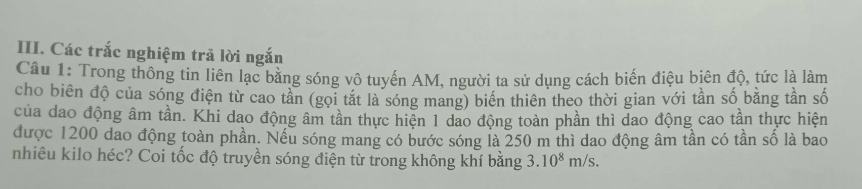 Các trắc nghiệm trả lời ngắn 
Câu 1: Trong thông tin liên lạc bằng sóng vô tuyến AM, người ta sử dụng cách biến điệu biên độ, tức là làm 
cho biên độ của sóng điện từ cao tần (gọi tắt là sóng mang) biến thiên theo thời gian với tần số bằng tần số 
của dao động âm tần. Khi dao động âm tần thực hiện 1 dao động toàn phần thì dao động cao tần thực hiện 
được 1200 dao động toàn phần. Nếu sóng mang có bước sóng là 250 m thì dao động âm tần có tần số là bao 
nhiêu kilo héc? Coi tốc độ truyền sóng điện từ trong không khí bằng 3.10^8m/s.