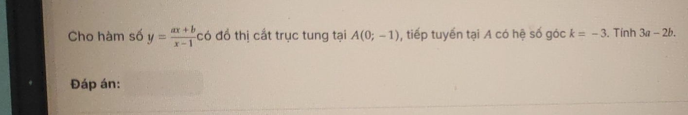 Cho hàm số y= (ax+b)/x-1 c có đồ thị cắt trục tung tại A(0;-1) , tiếp tuyến tại A có hệ số góc k=-3. Tính 3a-2b. 
Đáp án: