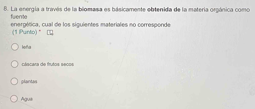 La energía a través de la biomasa es básicamente obtenida de la materia orgánica como
fuente
energética, cual de los siguientes materiales no corresponde
(1 Punto) *
leña
cáscara de frutos secos
plantas
Agua