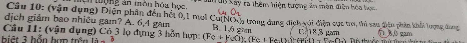 mộn tượng ăn mòn hóa học.
đấu đô xảy ra thêm hiện tượng ăn mòn điện hóa học.
Câu 10: (vận dụng) Điện phân đến hết 0,1 mol ở Cu(NO_3)_2
dịch giảm bao nhiêu gam? A. 6,4 gam trong dung dịch với điện cực trơ, thì sau điện phân khối lượng dung
B. 1,6 gam C. 18,8 gam D. 8,0 gam
Câu 11: (vận dụng) Có 3 lọ đựng 3 hỗn hợp: (Fe+FeO);(Fe+Fe_2O_3):(FeO+Fe_2O_3) Bộ thuốc thứ th e o 
biệt 3 hỗn hợn trên 12