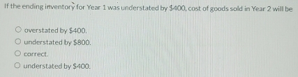 If the ending inventory for Year 1 was understated by $400, cost of goods sold in Year 2 will be
overstated by $400.
understated by $800.
correct.
understated by $400.