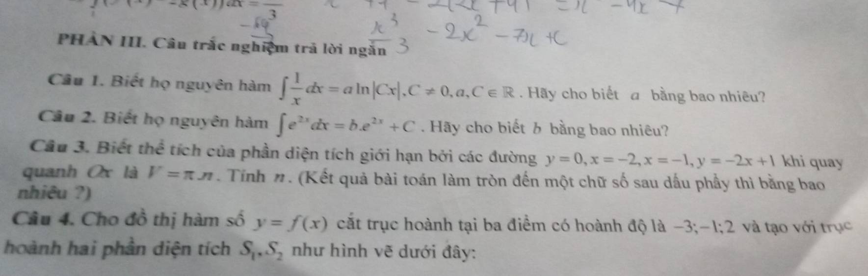 )-g(x)ux=frac 3
PHẢN III. Câu trắc nghiệm trả lời ngắn 
Câu 1. Biết họ nguyên hàm ∈t  1/x dx=aln |Cx|, C!= 0,a,C∈ R Hãy cho biết a bằng bao nhiêu? 
Câu 2. Biết họ nguyên hàm ∈t e^(2x)dx=b.e^(2x)+C. Hãy cho biết b bằng bao nhiêu? 
Câu 3. Biết thể tích của phần diện tích giới hạn bởi các đường y=0, x=-2, x=-1, y=-2x+1 khi quay 
quanh Ox là V=π π. Tính n. (Kết quả bài toán làm tròn đến một chữ số sau dấu phầy thì bằng bao 
nhiêu ?) 
Câu 4. Cho đồ thị hàm số y=f(x) cắt trục hoành tại ba điểm có hoành độ là −3; -1; 2 và tạo với trục 
hoành hai phần diện tích S_1, S_2 như hình vẽ dưới đây: