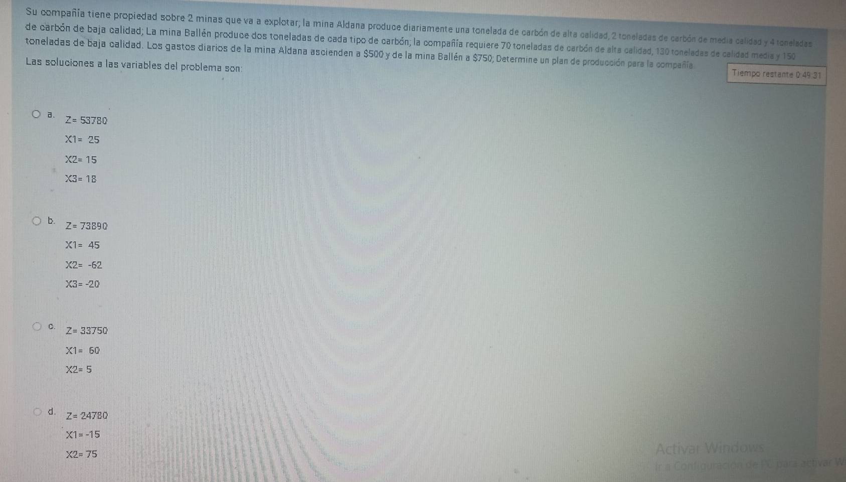 Su compañía tiene propiedad sobre 2 minas que va a explotar; la mina Aldana produce diariamente una tonelada de carbón de alta calidad, 2 toneladas de carbón de media calidad y 4 toneladas
de carbón de baja calidad; La mina Ballén produce dos toneladas de cada tipo de carbón; la compañía requiere 70 toneladas de carbón de alta calidad, 130 toneladas de calidad media y 150
toneladas de baja calidad. Los gastos diarios de la mina Aldana ascienden a $500 y de la mina Ballén a $750; Determine un plan de producción para la compañía
Las soluciones a las variables del problema son: Tiempo restante 0:49:31
a. Z=53780
X1=25
X2=15
X3=18
4 Z=73890
X1=45
X2=-62
X3=-20
C. Z=33750
X1=60
X2=5
d. Z=24780
X1=-15
X2=75 Activar Windows
Ir a Configuración de PC para activar W