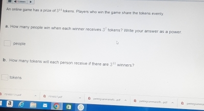 Lisners 
An online game has a prize of 3^(14) tokens. Players who win the game share the tokens evenly. 
a. How many people win when each winner receives 3^7 tokens? Write your answer as a power 
people 
b. How many tokens will each person receive if there are 3^(11) winners? 
tokens 
å 7916627f1.pdf Flo027pd! O petineg L arena à e t0 pct petitegrammaire 10...pd t patneg armn 3