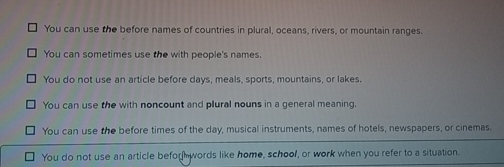 You can use the before names of countries in plural, oceans, rivers, or mountain ranges.
You can sometimes use the with people's names.
You do not use an article before days, meals, sports, mountains, or lakes.
You can use the with noncount and plural nouns in a general meaning.
You can use the before times of the day, musical instruments, names of hotels, newspapers, or cinemas.
You do not use an article befor words like home, school, or work when you refer to a situation.