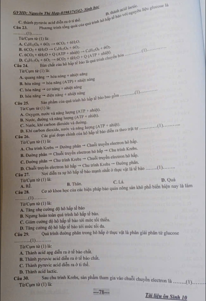 D. thành ncid lactic.
GVHD: Nguyên Thì Hợp-0398374542- Sinh học
Câu 23. Phương trình tổng quát của quá trình hô hấp tế bào với nguyên liệu glucose là
C. thành pyruvic acid diễn ra ở tỉ thể.
_.(1)………..
Từ/Cụm từ (1) là:
A. C_6H_12O_6+6O_2to 6CO_2+6H_2O.
B. 6CO_2+6H_2Oto C_6H_12O_6+6O_2..(1)_
C.
D. 6CO_2+6H_2O+Q(ATP+nhil4)to C_6H_12O_6+6O_2. C_6H_12O_6+6O_2to 6CO_2+6H_2O+Q(ATP+nhixi t). yền hóa_
Câu 24.
Từ/Cụm từ (1) là:
A. quang năng → hóa năng + nhiệt năng
B. hóa năng → hóa năng (ATP) + nhiệt năng
C. hóa năng → cơ năng + nhiệt năng
D. hóa năng → diện năng + nhiệt năng _.(1)
_
Câu 25. Sản phẩm của quá trình hô hắp tế bào bao gồm
Từ/Cụm từ (1) là:
A. Oxygen, nước và năng lượng (ATP + nhiệt).
B. Nước, đường và năng lượng (ATP + nhiệt).
C. Nước, khí carbon dioxide và đường.
D. Khí carbon dioxide, nước và năng lượng (ATP + nhiệt). _.(1)_
Câu 26. Các giai đoạn chính của hô hấp tế bảo diễn ra theo trật tự
Từ/Cụm từ (1) là:
A. Chu trình Krebs → Đường phân → Chuỗi truyền electron hỏ hấp.
B. Đường phân → Chuỗi truyền electron hô hấp → Chu trình Krebs.
C. Đường phân → Chu trình Krebs → Chuỗi truyền electron hô hấp.
D. Chuỗi truyền electron hô hấp → Chu trình Krebs → Đường phân.
Câu 27. Nơi diễn ra sự hô hấp tế bào mạnh nhất ở thực vật là tế bào .....(1)._
Từ/Cụm từ (1) là:
A. Rễ. B. Thân. C. Lá. D. Quả
Câu 28. Cơ sở khoa học của các biện pháp bảo quản nông sản khô phổ biến hiện nay là làm
_(1).…_
Từ/Cụm từ (1) là:
A. Tăng nhẹ cường độ hô hấp tế bảo
B. Ngưng hoàn toàn quá trình hô hấp tế bào.
C. Giảm cường độ hô hấp tế bào tới mức tối thiểu.
D. Tăng cường độ hô hấp tế bảo tới mức tối đa.
Câu 29. Quá trình đường phân trong hô hấp ở thực vật là phân giải phân tử glucose
_.(1)……….
Từ/Cụm từ (1) là:
A. Thành acid apg diễn ra ở tế bào chất.
B. Thành pyruvic acid diễn ra ở tế bào chất.
C. Thành pyruvic acid diễn ra ở ti thể.
D. Thành acid lactic.
Câu 30. Sau chu trinh Krebs, sản phẩm tham gia vào chuỗi chuyên electron là ..(1).…_
Từ/Cụm từ (1) là:
---78-
Tài liệu ôn Sinh 10