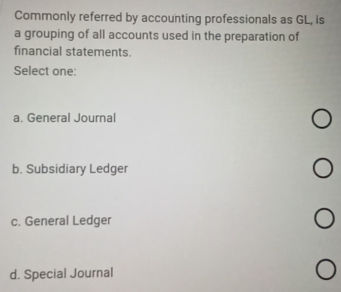 Commonly referred by accounting professionals as GL, is
a grouping of all accounts used in the preparation of
financial statements.
Select one:
a. General Journal
b. Subsidiary Ledger
c. General Ledger
d. Special Journal