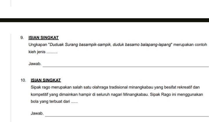 ISIAN SINGKAT 
Ungkapan 'Duduak Surang basampik-sampik, duduk basamo balapang-lapang'' merupakan contoh 
kieh jenis_ 
_ 
Jawab. 
10. ISIAN SINGKAT 
Sipak rago merupakan salah satu olahraga tradisional minangkabau yang besifat rekreatif dan 
kompetitif yang dimainkan hampir di seluruh nagari Minangkabau. Sipak Rago ini menggunakan 
bola yang terbuat dari ...... 
_ 
Jawab.