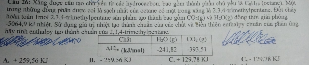 Cầu 26: Xăng được cầu tạo chủ yếu từ các hydrocacbon, bao gồm thành phần chủ yều là C_8H_18 (octane). Một
trong những đồng phân được coi là sạch nhất của octane có mặt trong xăng là 2,3,4-trimethylpentane. Đốt cháy
hoàn toàn 1mol 2,3,4-trimethylpentane sản phầm tạo thành bao gồm CO_2(g) và H_2O(g) đồng thời giải phóng
-5064,9 kJ nhiệt. Sử dụng giá trị nhiệt tạo thành chuẩn của các chất và biến thiên enthalpy chuẩn của phản ứng
tãy tính enthalpy tạo thành chuẩn của 2,3,4-trimethylpentane.
A. + 259,56 KJ B. - 259,56 KJ C. + 129,78 KJ C. - 129,78 KJ