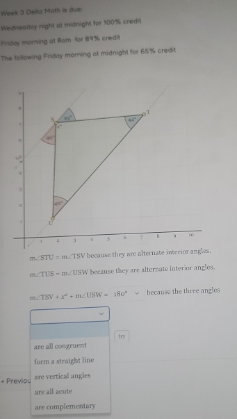 Week 3 Delta Moth is due
Wednesday night at midnight for 100% credit
Friday morning at Bam for 89% credit
The following Friday morning at midnight for 65% credit
m∠ STU=m∠ TSV because t
m∠ TUS=m∠ USW because they are alternate interior angles.
m∠ TSV+x°+m∠ USW=180° because the three angles
try
are all congruent
form a straight line
* Previou are vertical angles
are all acute
are complementary