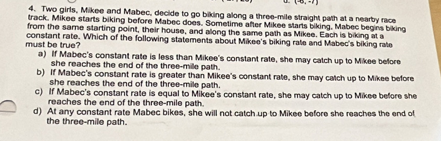 (-6,-7)
4、 Two girls, Mikee and Mabec, decide to go biking along a three-mile straight path at a nearby race
track. Mikee starts biking before Mabec does. Sometime after Mikee starts biking, Mabec begins biking
from the same starting point, their house, and along the same path as Mikee. Each is biking at a
constant rate. Which of the following statements about Mikee's biking rate and Mabec's biking rate
must be true?
a) If Mabec's constant rate is less than Mikee's constant rate, she may catch up to Mikee before
she reaches the end of the three-mile path.
b) If Mabec's constant rate is greater than Mikee's constant rate, she may catch up to Mikee before
she reaches the end of the three-mile path.
c) If Mabec's constant rate is equal to Mikee's constant rate, she may catch up to Mikee before she
reaches the end of the three-mile path.
d) At any constant rate Mabec bikes, she will not catch up to Mikee before she reaches the end of
the three-mile path.