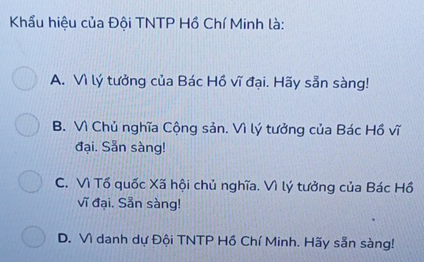 Khẩu hiệu của Đội TNTP Hồ Chí Minh là:
A. Vì lý tưởng của Bác Hồ vĩ đại. Hãy sẵn sàng!
B. Vì Chủ nghĩa Cộng sản. Vì lý tưởng của Bác Hồ vĩ
đại. Sẵn sàng!
C. Vì Tổ quốc Xã hội chủ nghĩa. Vì lý tưởng của Bác Hồ
vĩ đại. Sẵn sàng!
D. Vì danh dự Đội TNTP Hồ Chí Minh. Hãy sẵn sàng!