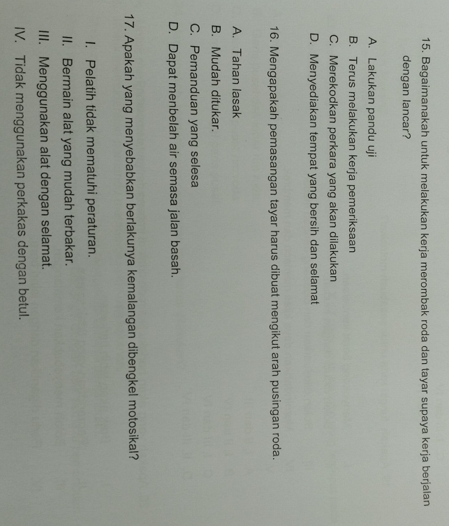 Bagaimanakah untuk melakukan kerja merombak roda dan tayar supaya kerja berjalan
dengan lancar?
A. Lakukan pandu uji
B. Terus melakukan kerja pemeriksaan
C. Merekodkan perkara yang akan dilakukan
D. Menyediakan tempat yang bersih dan selamat
16. Mengapakah pemasangan tayar harus dibuat mengikut arah pusingan roda.
A. Tahan lasak
B. Mudah ditukar.
C. Pemanduan yang selesa
D. Dapat menbelah air semasa jalan basah.
17. Apakah yang menyebabkan berlakunya kemalangan dibengkel motosikal?
I. Pelatih tidak mematuhi peraturan.
II. Bermain alat yang mudah terbakar.
III. Menggunakan alat dengan selamat.
IV. Tidak menggunakan perkakas dengan betul.