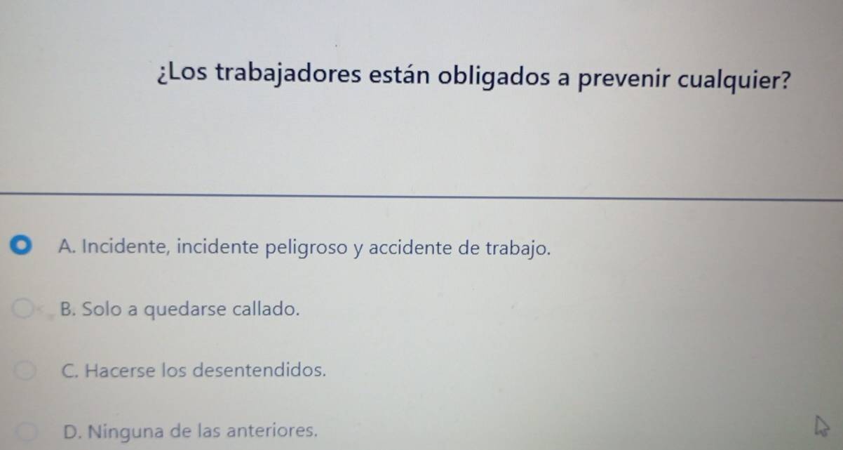 ¿Los trabajadores están obligados a prevenir cualquier?
A. Incidente, incidente peligroso y accidente de trabajo.
B. Solo a quedarse callado.
C. Hacerse los desentendidos.
D. Ninguna de las anteriores.