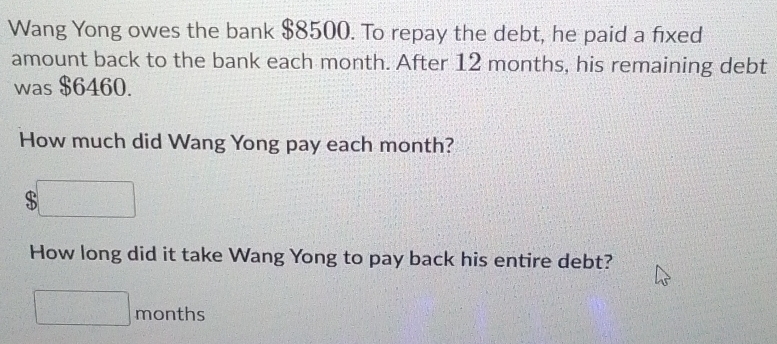 Wang Yong owes the bank $8500. To repay the debt, he paid a fixed 
amount back to the bank each month. After 12 months, his remaining debt 
was $6460. 
How much did Wang Yong pay each month? 
a 
How long did it take Wang Yong to pay back his entire debt?
months