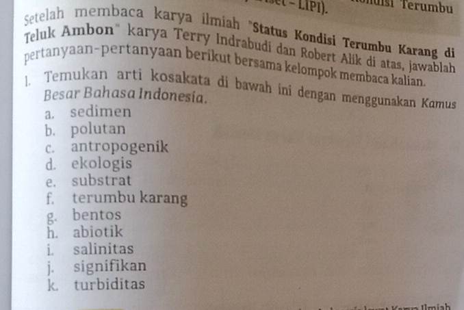 e( − LIP1). Tuísi Terumbu 
Setelah membaca karya ilmiah "Status Kondisi Terumbu Karang di 
Teluk Ambon" karya Terry Indrabudi dan Robert Alik di atas, jawablah 
pertanyaan-pertanyaan berikut bersama kelompok membaca kalían. 
1. Temukan arti kosakata di bawah ini dengan menggunakan Kamus 
Besar Bahasa Indonesia. 
a. sedimen 
b. polutan 
c. antropogenik 
d. ekologis 
e. substrat 
f. terumbu karang 
g. bentos 
h. abiotik 
i salinitas 
j. signifikan 
k turbiditas