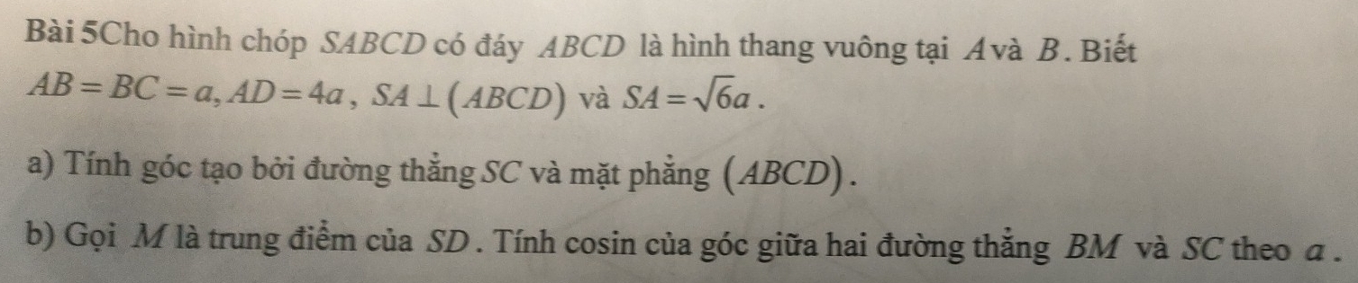 Bài 5Cho hình chóp SABCD có đáy ABCD là hình thang vuông tại Avà B. Biết
AB=BC=a, AD=4a, SA⊥ (ABCD) và SA=sqrt(6)a. 
a) Tính góc tạo bởi đường thẳng SC và mặt phẳng (ABCD). 
b) Gọi M là trung điểm của SD. Tính cosin của góc giữa hai đường thẳng BM và SC theo α.