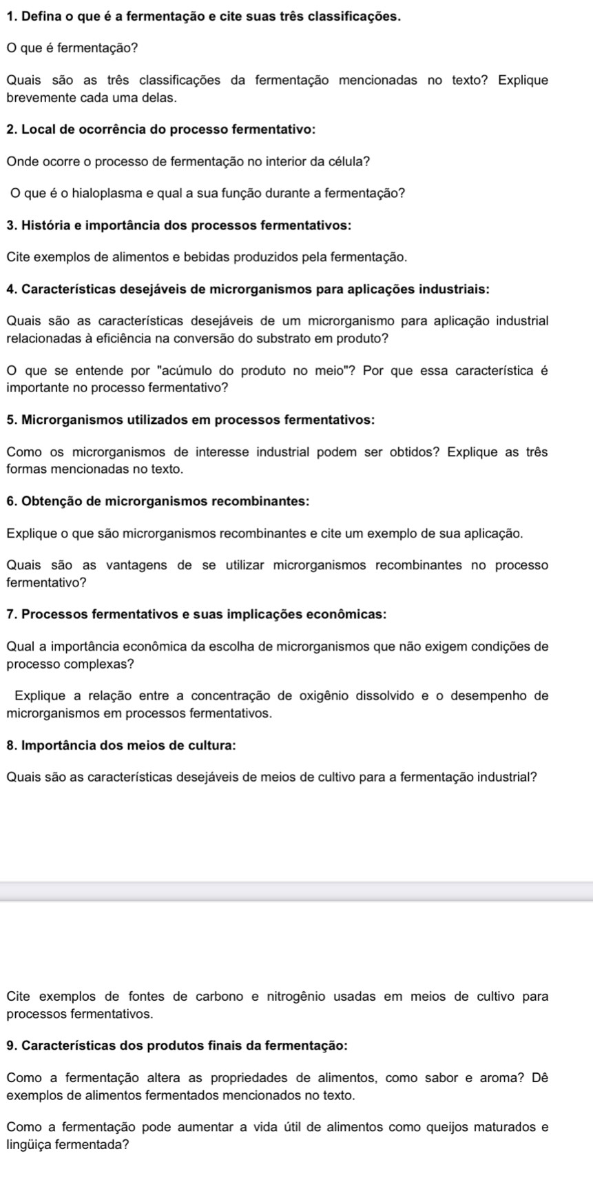 Defina o que é a fermentação e cite suas três classificações.
O que é fermentação?
Quais são as três classificações da fermentação mencionadas no texto? Explique
brevemente cada uma delas.
2. Local de ocorrência do processo fermentativo:
Onde ocorre o processo de fermentação no interior da célula?
O que é o hialoplasma e qual a sua função durante a fermentação?
3. História e importância dos processos fermentativos:
Cite exemplos de alimentos e bebidas produzidos pela fermentação.
4. Características desejáveis de microrganismos para aplicações industriais:
Quais são as características desejáveis de um microrganismo para aplicação industrial
relacionadas à eficiência na conversão do substrato em produto?
O que se entende por "acúmulo do produto no meio"? Por que essa característica é
importante no processo fermentativo?
5. Microrganismos utilizados em processos fermentativos:
Como os microrganismos de interesse industrial podem ser obtidos? Explique as três
formas mencionadas no texto.
6. Obtenção de microrganismos recombinantes:
Explique o que são microrganismos recombinantes e cite um exemplo de sua aplicação.
Quais são as vantagens de se utilizar microrganismos recombinantes no processo
fermentativo?
7. Processos fermentativos e suas implicações econômicas:
Qual a importância econômica da escolha de microrganismos que não exigem condições de
processo complexas?
Explique a relação entre a concentração de oxigênio dissolvido e o desempenho de
microrganismos em processos fermentativos.
8. Importância dos meios de cultura:
Quais são as características desejáveis de meios de cultivo para a fermentação industrial?
Cite exemplos de fontes de carbono e nitrogênio usadas em meios de cultivo para
processos fermentativos.
9. Características dos produtos finais da fermentação:
Como a fermentação altera as propriedades de alimentos, como sabor e aroma? Dê
exemplos de alimentos fermentados mencionados no texto.
Como a fermentação pode aumentar a vida útil de alimentos como queijos maturados e
lingüiça fermentada?