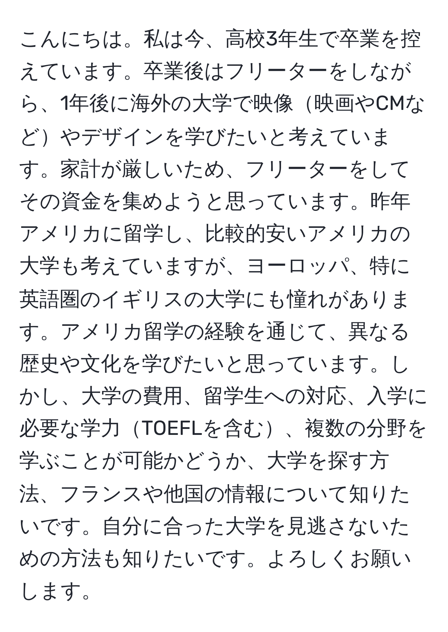 こんにちは。私は今、高校3年生で卒業を控えています。卒業後はフリーターをしながら、1年後に海外の大学で映像映画やCMなどやデザインを学びたいと考えています。家計が厳しいため、フリーターをしてその資金を集めようと思っています。昨年アメリカに留学し、比較的安いアメリカの大学も考えていますが、ヨーロッパ、特に英語圏のイギリスの大学にも憧れがあります。アメリカ留学の経験を通じて、異なる歴史や文化を学びたいと思っています。しかし、大学の費用、留学生への対応、入学に必要な学力TOEFLを含む、複数の分野を学ぶことが可能かどうか、大学を探す方法、フランスや他国の情報について知りたいです。自分に合った大学を見逃さないための方法も知りたいです。よろしくお願いします。