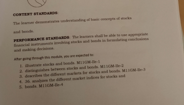 CONTENT STANDARDS: 
The learner demonstrates understanding of basic concepts of stocks 
and bonds. 
PERFORMANCE STANDARDS: The learners shall be able to use appropriate 
financial instruments involving stocks and bonds in formulating conclusions 
and making decisions. 
After going through this module, you are expected to: 
1. illustrate stocks and bonds. M11GM-IIe-1 
2. distinguishes between stocks and bonds. M11GM-IIe-2 
3. describes the different markets for stocks and bonds. M11GM-IIe-3 
4. 36. analyzes the different market indices for stocks and 
5. bonds. M11GM-IIe-4