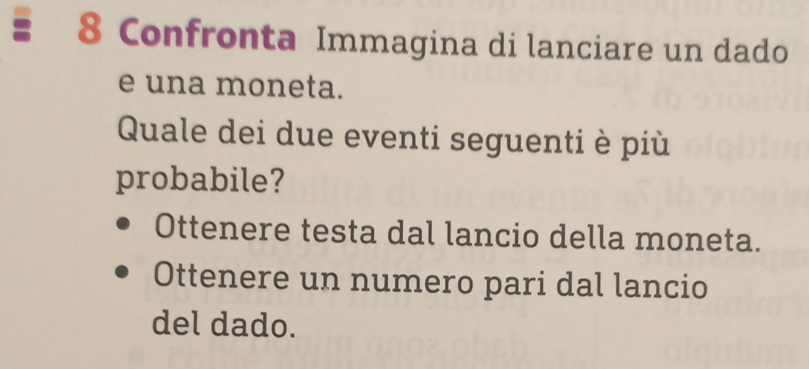 a 8 Confronta Immagina di lanciare un dado
e una moneta.
Quale dei due eventi seguenti è più
probabile?
Ottenere testa dal lancio della moneta.
Ottenere un numero pari dal lancio
del dado.