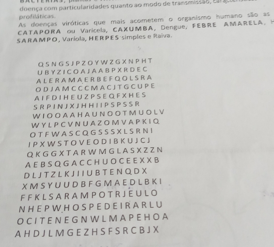 doença com particularidades quanto ao modo de transmissão, ca r u 
profiláticas. 
As doenças viróticas que mais acometem o organismo humano são as 
CATAPORA ou Varicela, CAXUMBA,Dengue; FEBRE AMARELA, H 
S A R A MP O , Varíola, HER P E S·simples e Raiva. 
Q S N G S J P Z O Y W Z G X N P H T 
U B Y Z I C O A J A A B P X R D E C 
AL E R A M A E R BEF Q O L S R A 
O D J A M C C C M A C J T G C U P E 
A I F D I H E U Z P S E Q F X H E S 
S R P I N J X J H H I I P S P S S R 
W I O O A A H A U N O O T M U O L V 
W Y L P C V N U A Z O M V A P K I Q 
O T F W A S C Q G S S S X L S R N I 
I P X W S T O V E O D I B K U J C J 
Q K G G X T A R W M G L A S X Z Z N 
A E B S Q G A C C H U O C E E X X B 
D L J T Z L K J I I U B T E N Q D X 
X M S Y U U D B F G M A E D L B K I 
F F K L S A R A M P O T R J E U L O 
N H E P W H O S P E D E IR A R L U 
O C I T EN E G N W L M A P E HO A 
A H D J L M G E Z H S F S R C B J X