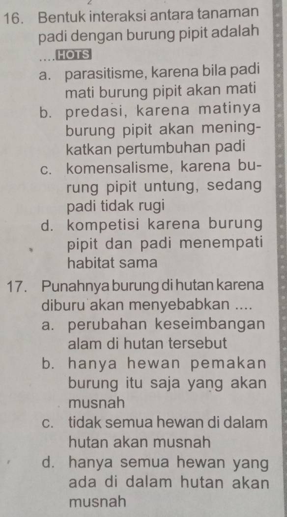 Bentuk interaksi antara tanaman
padi dengan burung pipit adalah
HOTS
a. parasitisme, karena bila padi
mati burung pipit akan mati
b. predasi, karena matinya
burung pipit akan mening-
katkan pertumbuhan padi
c. komensalisme, karena bu-
rung pipit untung, sedang
padi tidak rugi
d. kompetisi karena burung
pipit dan padi menempati
habitat sama
17. Punahnya burung di hutan karena
diburu akan menyebabkan ....
a. perubahan keseimbangan
alam di hutan tersebut
b. hanya hewan pemakan
burung itu saja yang akan
musnah
c. tidak semua hewan di dalam
hutan akan musnah
d. hanya semua hewan yang
ada di dalam hutan akan
musnah