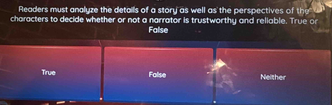 Readers must analyze the details of a story as well as the perspectives of the
characters to decide whether or not a narrator is trustworthy and reliable. True or
False
True False Neither