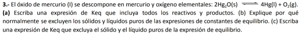 3.- El óxido de mercurio (I) se descompone en mercurio y oxígeno elementales: 2Hg_2O(s)leftharpoons 4Hg(l)+O_2(g). 
(a) Escriba una expresión de Keq que incluya todos los reactivos y productos. (b) Explique por qué 
normalmente se excluyen los sólidos y líquidos puros de las expresiones de constantes de equilibrio. (c) Escriba 
una expresión de Keq que excluya el sólido y el líquido puros de la expresión de equilibrio.