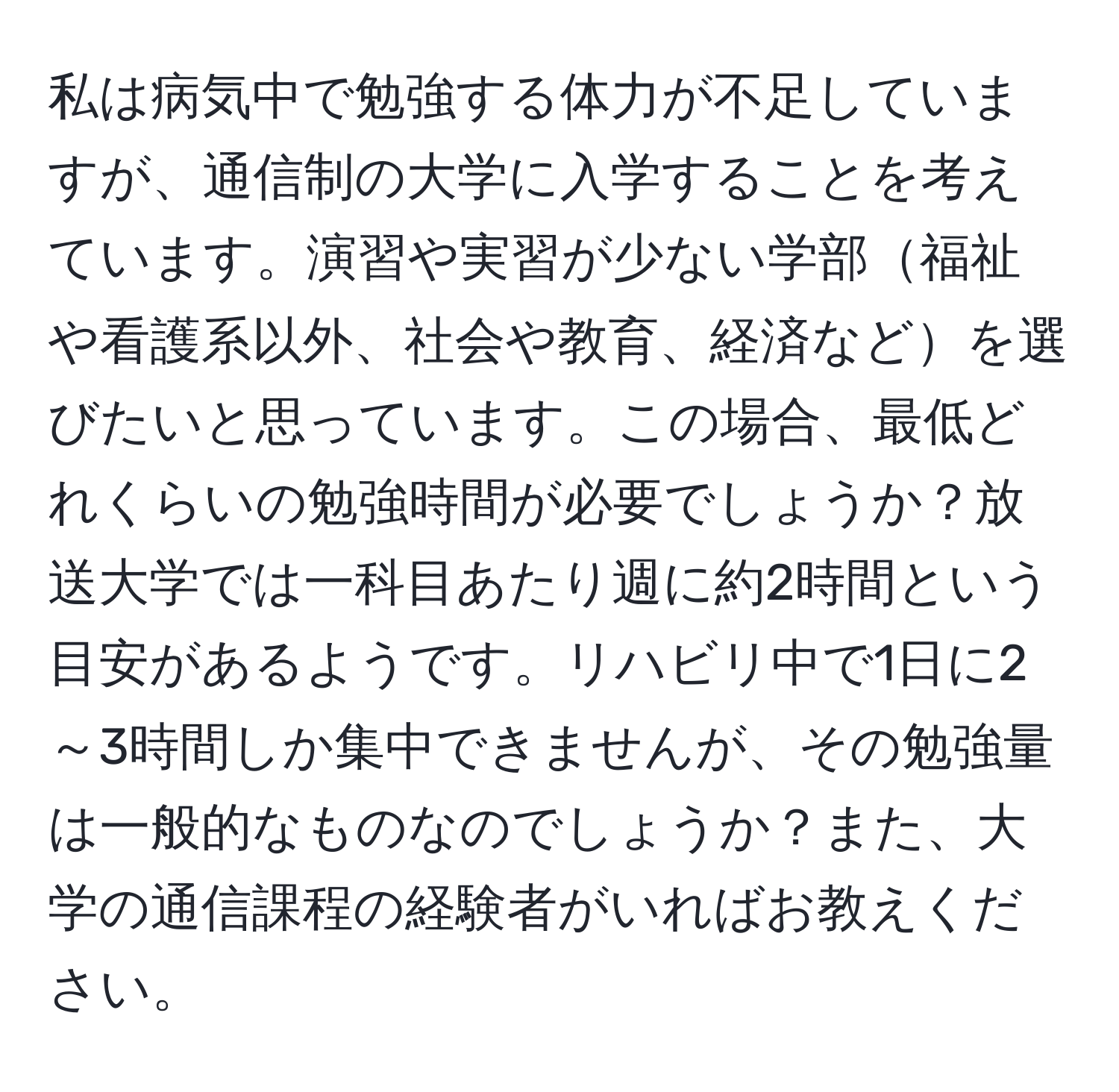 私は病気中で勉強する体力が不足していますが、通信制の大学に入学することを考えています。演習や実習が少ない学部福祉や看護系以外、社会や教育、経済などを選びたいと思っています。この場合、最低どれくらいの勉強時間が必要でしょうか？放送大学では一科目あたり週に約2時間という目安があるようです。リハビリ中で1日に2～3時間しか集中できませんが、その勉強量は一般的なものなのでしょうか？また、大学の通信課程の経験者がいればお教えください。