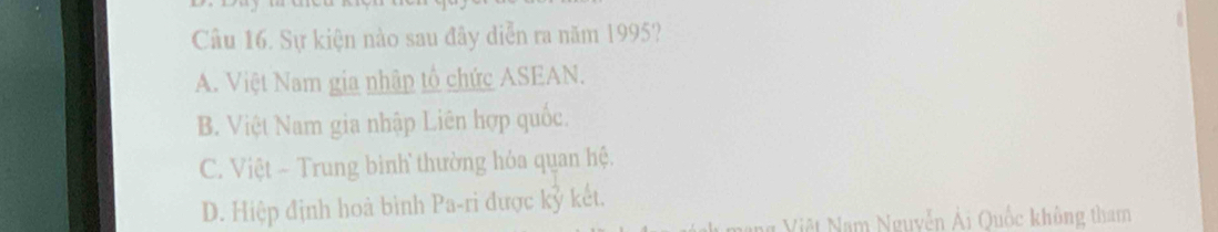 Sự kiện nào sau đây diễn ra năm 1995?
A. Việt Nam gia nhập tổ chức ASEAN.
B. Việt Nam gia nhập Liên hợp quốc.
C. Việt - Trung binh thường hỏa quan hệ.
D. Hiệp định hoà bình Pa-ri được kỷ kết.
Việt Nam Nguyễn Ải Quốc không tham