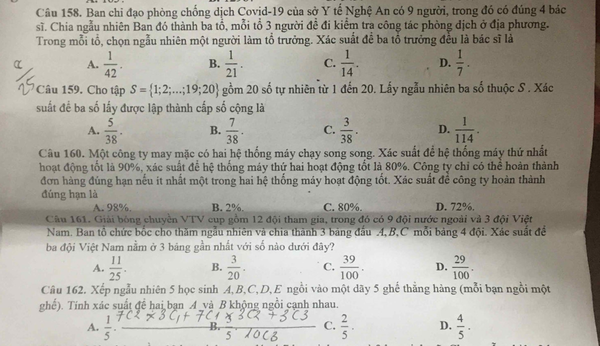 Ban chi đạo phòng chống dịch Covid-19 của sở Y tế Nghệ An có 9 người, trong đó có đúng 4 bác
sĩ. Chia ngẫu nhiên Ban đó thành ba tổ, mỗi tổ 3 người đề đi kiểm tra công tác phòng dịch ở địa phương.
Trong mỗi tổ, chọn ngẫu nhiên một người làm tổ trưởng. Xác suất để ba tổ trưởng đều là bác sĩ là
A.  1/42 .  1/21 .  1/14 . D.  1/7 .
B.
C.
Câu 159. Cho tập S= 1;2;...;19;20 gồm 20 số tự nhiên từ 1 đến 20. Lấy ngẫu nhiên ba số thuộc S . Xác
suất để ba số lấy được lập thành cấp số cộng là
A.  5/38 .  7/38 .  3/38 .  1/114 .
B.
C.
D.
Câu 160. Một công ty may mặc có hai hệ thống máy chạy song song. Xác suất để hệ thống máy thứ nhất
hoạt động tốt là 90%, xác suất để hệ thống máy thứ hai hoạt động tốt là 80%. Công ty chỉ có thể hoàn thành
đơn hàng đúng hạn nếu it nhất một trong hai hệ thống máy hoạt động tốt. Xác suất để công ty hoàn thành
đúng hạn là
A. 98%. B. 2%. C. 80%. D. 72%.
Câu 161. Giải bóng chuyền VTV cup gồm 12 đội tham gia, trong đó có 9 đội nước ngoài và 3 đội Việt
Nam. Ban tổ chức bốc cho thăm ngẫu nhiên và chia thành 3 bảng đấu .4,B,C mỗi bảng 4 đội. Xác suất đề
ba đội Việt Nam nằm ở 3 bảng gần nhất với số nào dưới đây?
A.  11/25 .  3/20 .  39/100 . D.  29/100 .
B.
C.
Câu 162. Xếp ngẫu nhiên 5 học sinh A,B,C,D,E ngồi vào một dãy 5 ghế thăng hàng (mỗi bạn ngồi một
ghế). Tính xác suất để hai ban 4 và B khộng ngồi cạnh nhau.
A.  1/5   2/5 . D.  4/5 .
C.