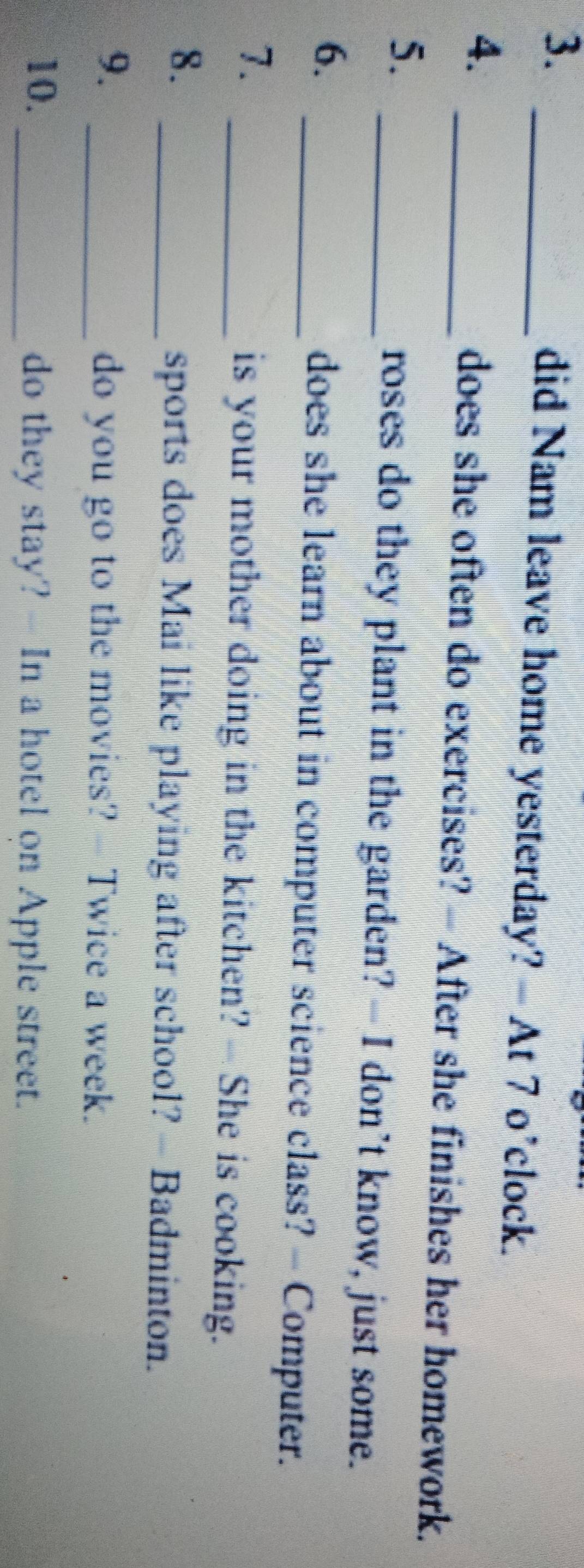3._ 
did Nam leave home yesterday? - At 7 o’clock. 
4. _does she often do exercises? - After she finishes her homework. 
5. 
_roses do they plant in the garden? - I don’t know, just some. 
6. _does she learn about in computer science class? - Computer. 
7. 
_is your mother doing in the kitchen? -- She is cooking. 
8. 
_sports does Mai like playing after school? - Badminton. 
9. 
_do you go to the movies? - Twice a week. 
10. _do they stay? - In a hotel on Apple street.